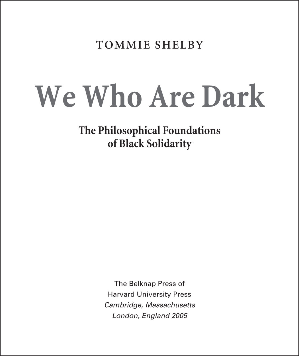 The image shows the cover page of a book. “TOMMIE SHELBY” is written on the top of the page which is marked as the “Author”. The title of the book is “We Who Are Dark: The Philosophical Foundations of Black Solidarity”. The bottom of the page reads “The Belknap of Harvard University Press. Cambridge, Massachusetts London, England 2005” is marked as Publisher.