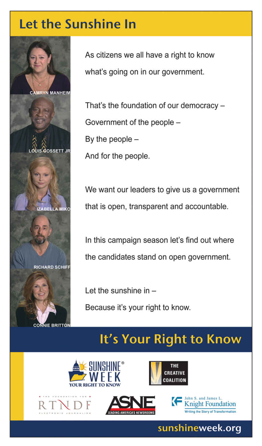 Image of a poster of an advocacy group ‘Sunshine Week. Org’ that fights for right to know. It has images of 5 people who share their views on why it is important to know. Text quoted alongside each image is put together alongside that reads “As citizens we all have a right to know what’s going on in our government; That’s the foundation of our democracy - Government of the people, by the people and for the people; We want our leaders to give us a government that is open, transparent and accountable; In this campaign season let’s fing out where the candidates stand on open government; Let the sunshine in- because its your right to know. Towards the end, there is a list of collaborators on the project and the website by the name of “sunshineweek.org”